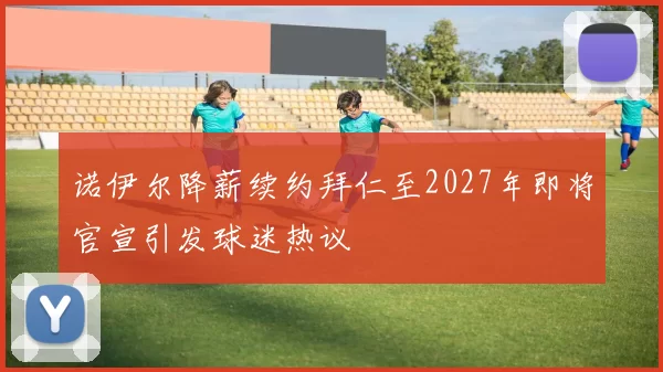 诺伊尔降薪续约拜仁至2027年即将官宣引发球迷热议