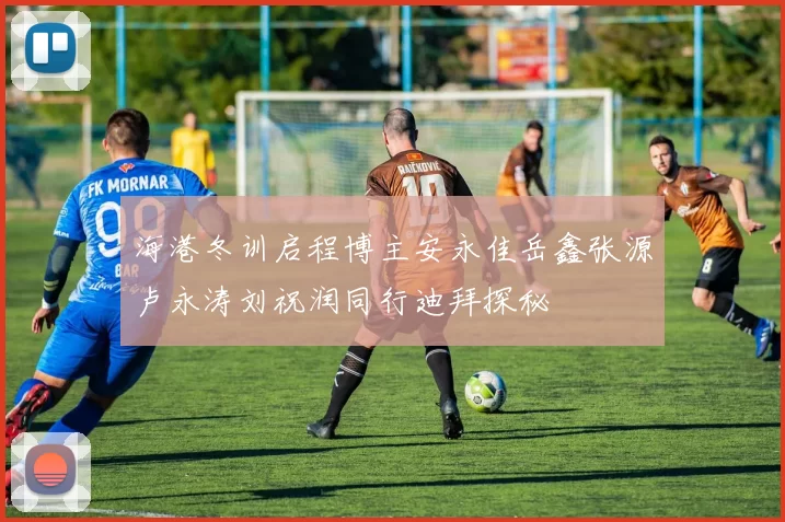 海港冬训启程博主安永佳岳鑫张源卢永涛刘祝润同行迪拜探秘