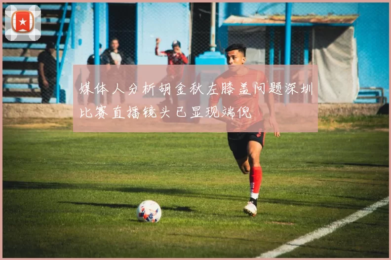媒体人分析胡金秋左膝盖问题深圳比赛直播镜头已显现端倪