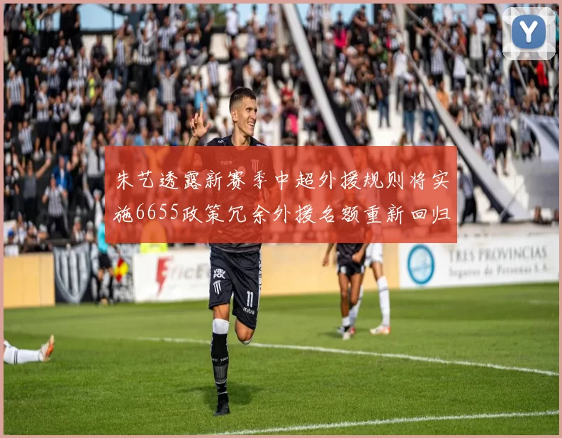 朱艺透露新赛季中超外援规则将实施6655政策冗余外援名额重新回归球队配置