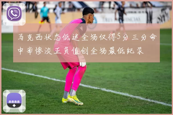 马克西状态低迷全场仅得5分三分命中率惨淡正负值创全场最低纪录
