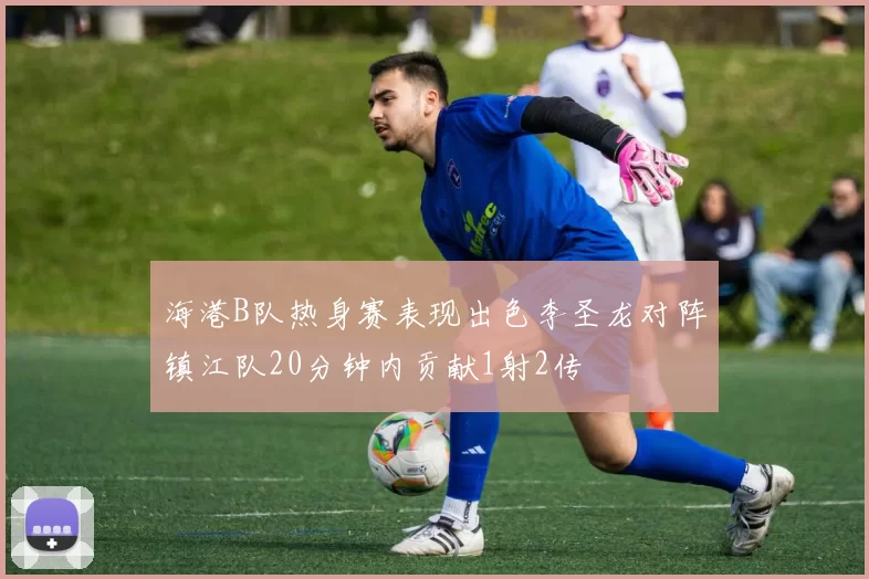 海港B队热身赛表现出色李圣龙对阵镇江队20分钟内贡献1射2传