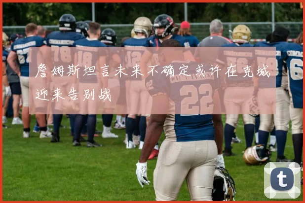 詹姆斯坦言未来不确定或许在克城迎来告别战