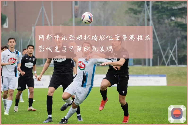阿斯评论西超杯精彩但密集赛程或影响皇马巴萨欧冠表现