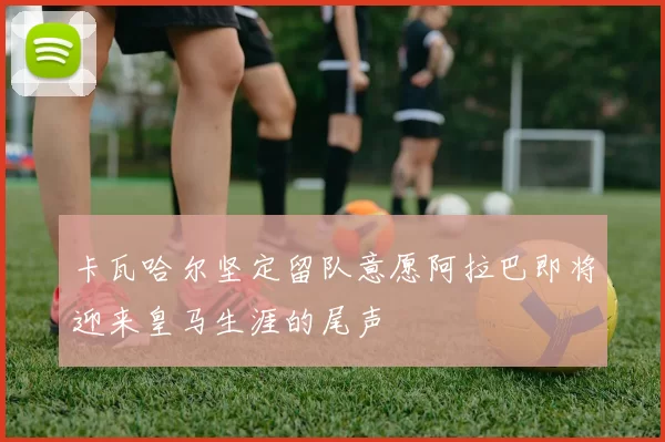 卡瓦哈尔坚定留队意愿阿拉巴即将迎来皇马生涯的尾声