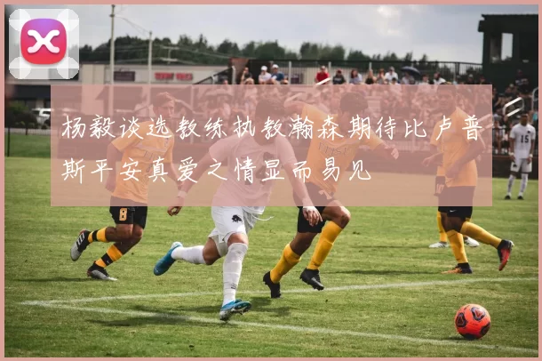 杨毅谈选教练执教瀚森期待比卢普斯平安真爱之情显而易见